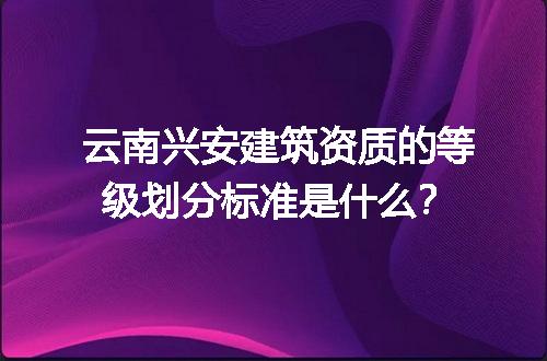 云南兴安建筑资质的等级划分标准是什么？