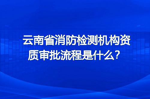云南省消防检测机构资质审批流程是什么？