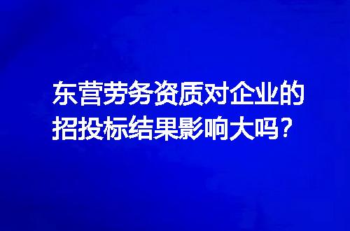 东营劳务资质对企业的招投标结果影响大吗？