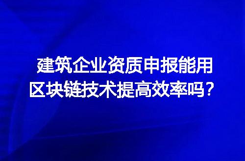 建筑企业资质申报能用区块链技术提高效率吗？