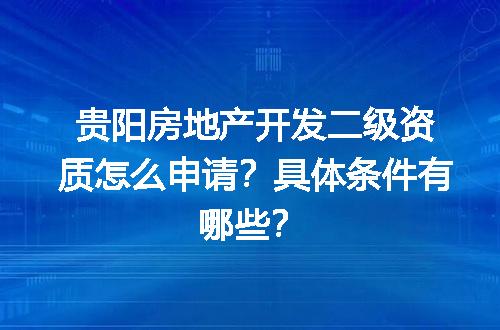 贵阳房地产开发二级资质怎么申请？具体条件有哪些？