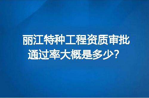 丽江特种工程资质审批通过率大概是多少？
