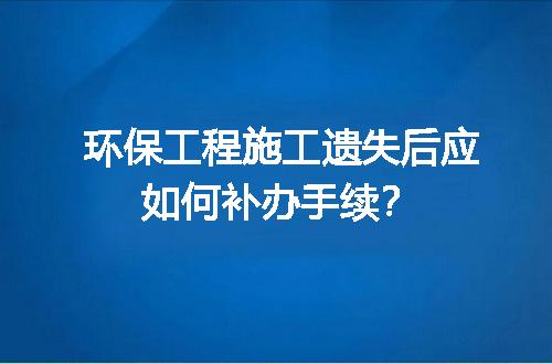 环保工程施工遗失后应如何补办手续？