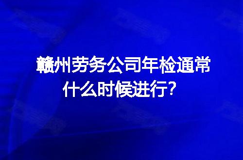 赣州劳务公司年检通常什么时候进行？