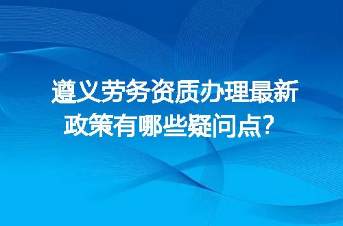遵义劳务资质办理最新政策有哪些疑问点？