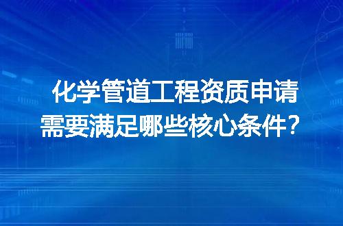 化学管道工程资质申请需要满足哪些核心条件？