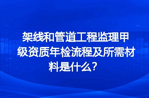 架线和管道工程监理甲级资质年检流程及所需材料是什么？