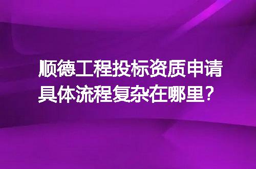 顺德工程投标资质申请具体流程复杂在哪里？