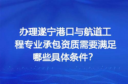 办理遂宁港口与航道工程专业承包资质需要满足哪些具体条件？