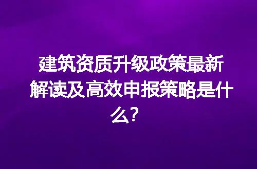 建筑资质升级政策最新解读及高效申报策略是什么？