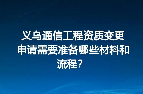 义乌通信工程资质变更申请需要准备哪些材料和流程？