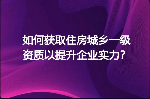 如何获取住房城乡一级资质以提升企业实力？