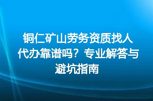 铜仁矿山劳务资质找人代办靠谱吗？专业解答与避坑指南