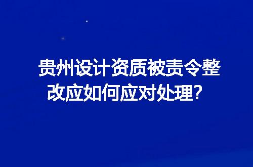 贵州设计资质被责令整改应如何应对处理？