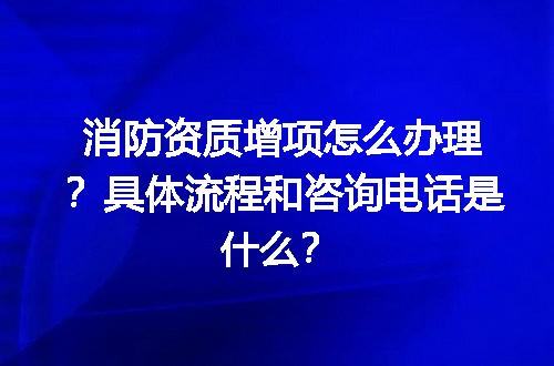 消防资质增项怎么办理？具体流程和咨询电话是什么？