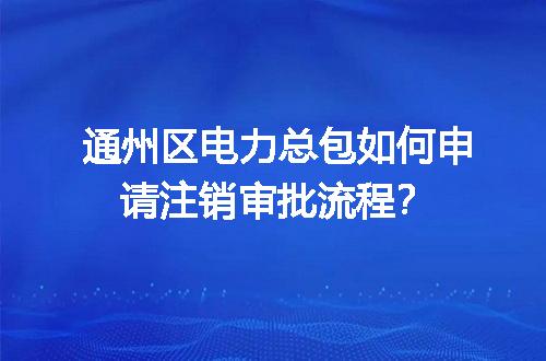 通州区电力总包如何申请注销审批流程？