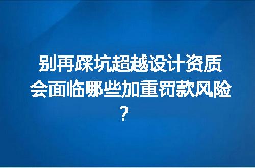别再踩坑超越设计资质会面临哪些加重罚款风险？