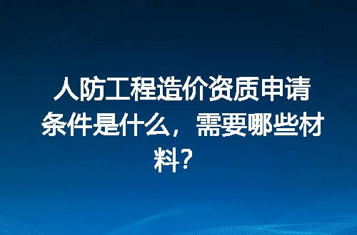 人防工程造价资质申请条件是什么，需要哪些材料？