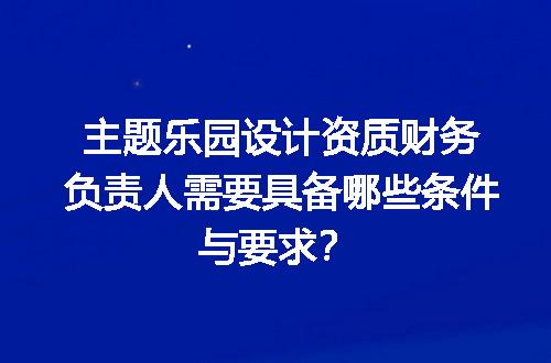 主题乐园设计资质财务负责人需要具备哪些条件与要求？