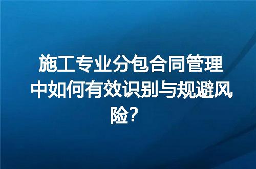 施工专业分包合同管理中如何有效识别与规避风险？