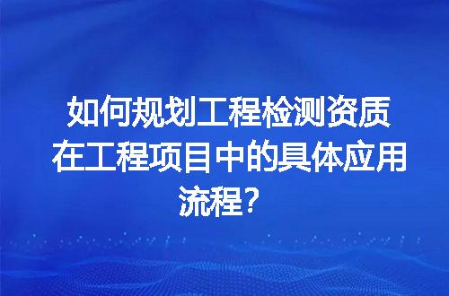 如何规划工程检测资质在工程项目中的具体应用流程？