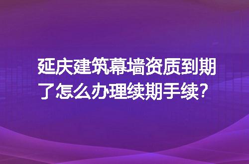 延庆建筑幕墙资质到期了怎么办理续期手续？