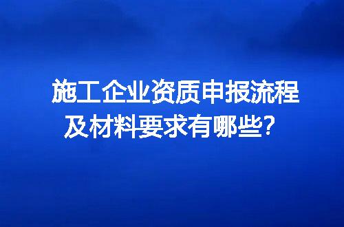 施工企业资质申报流程及材料要求有哪些？