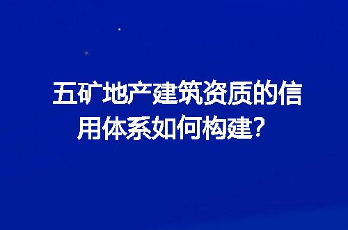 五矿地产建筑资质的信用体系如何构建？
