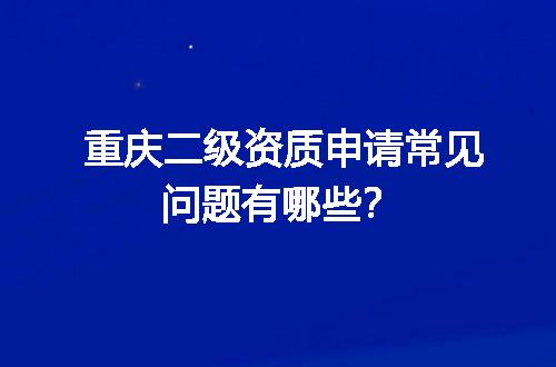 重庆二级资质申请常见问题有哪些？