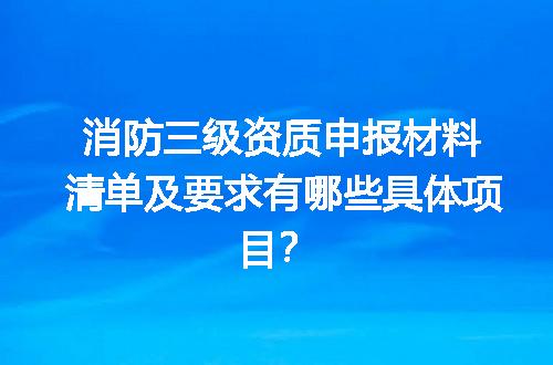 消防三级资质申报材料清单及要求有哪些具体项目？