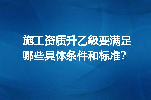 施工资质升乙级要满足哪些具体条件和标准？