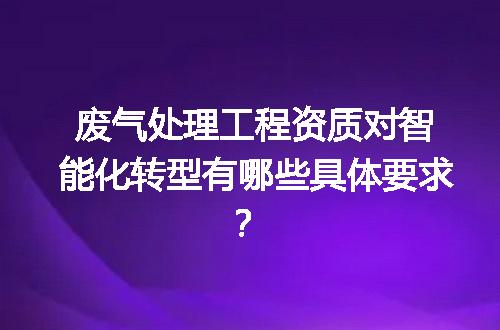 废气处理工程资质对智能化转型有哪些具体要求？