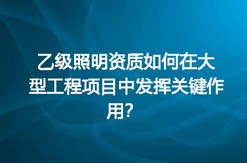 乙级照明资质如何在大型工程项目中发挥关键作用？