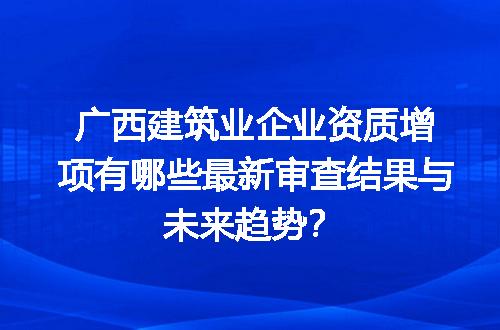 广西建筑业企业资质增项有哪些最新审查结果与未来趋势？