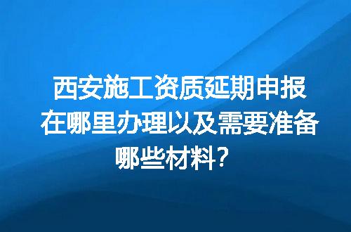 西安施工资质延期申报在哪里办理以及需要准备哪些材料？