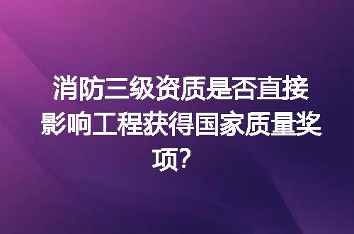消防三级资质是否直接影响工程获得国家质量奖项？