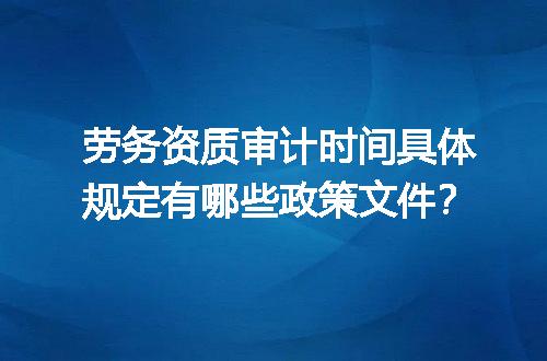 劳务资质审计时间具体规定有哪些政策文件？