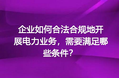 企业如何合法合规地开展电力业务，需要满足哪些条件？