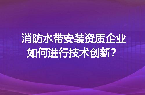 消防水带安装资质企业如何进行技术创新？