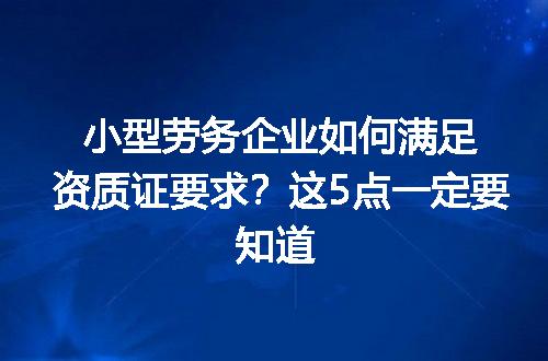小型劳务企业如何满足资质证要求？这5点一定要知道