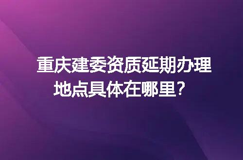 重庆建委资质延期办理地点具体在哪里？