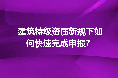 建筑特级资质新规下如何快速完成申报？
