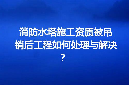 消防水塔施工资质被吊销后工程如何处理与解决？