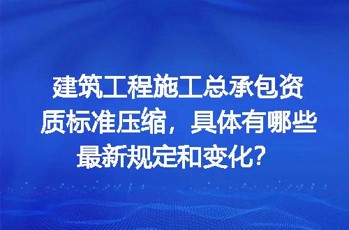 建筑工程施工总承包资质标准压缩，具体有哪些最新规定和变化？