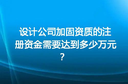 设计公司加固资质的注册资金需要达到多少万元？