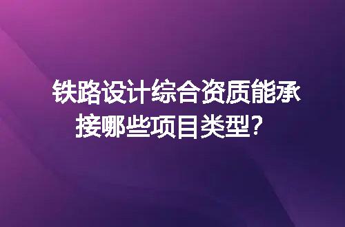 铁路设计综合资质能承接哪些项目类型？