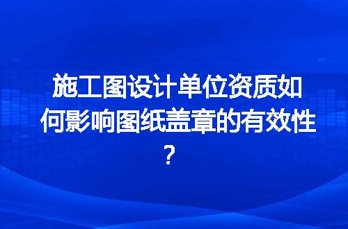 施工图设计单位资质如何影响图纸盖章的有效性？