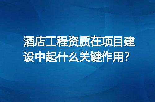 酒店工程资质在项目建设中起什么关键作用？