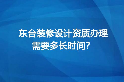 东台装修设计资质办理需要多长时间？
