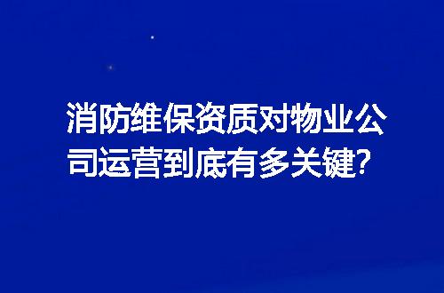 消防维保资质对物业公司运营到底有多关键？